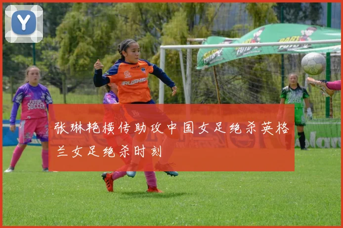 张琳艳横传助攻中国女足绝杀英格兰女足绝杀时刻