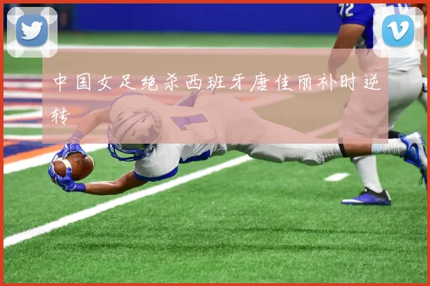 中国女足绝杀西班牙唐佳丽补时逆转