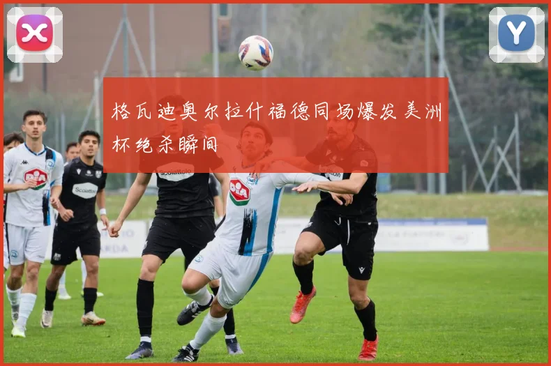格瓦迪奥尔拉什福德同场爆发美洲杯绝杀瞬间