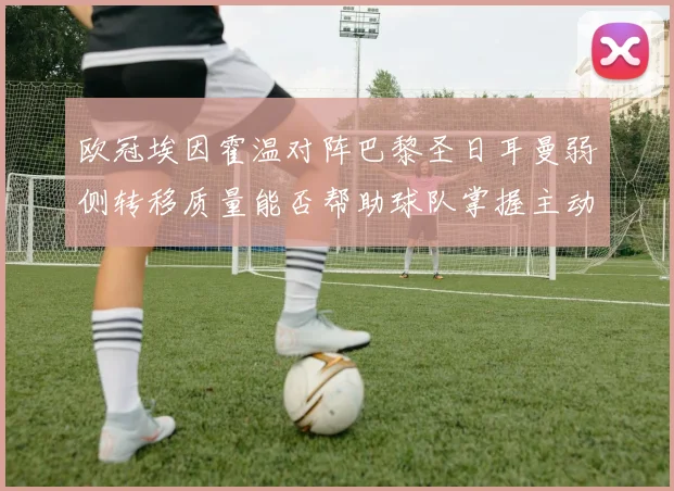欧冠埃因霍温对阵巴黎圣日耳曼弱侧转移质量能否帮助球队掌握主动