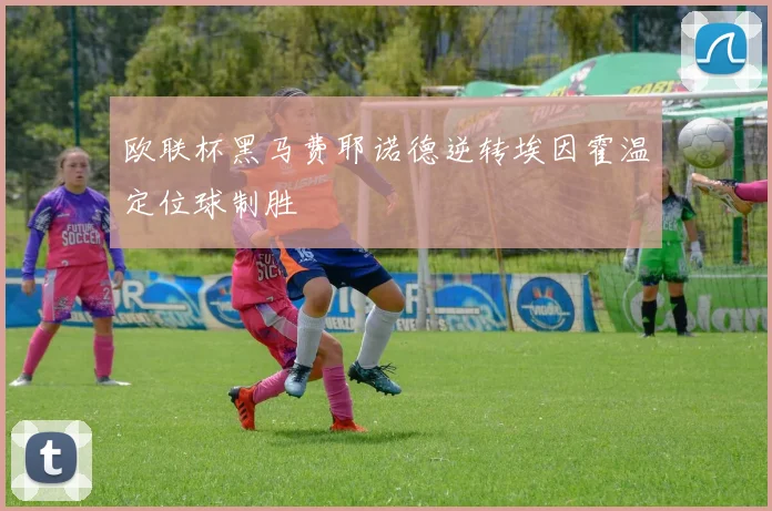 欧联杯黑马费耶诺德逆转埃因霍温定位球制胜