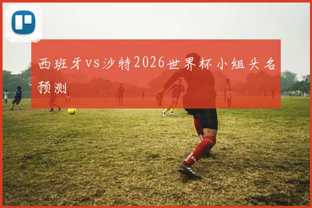 西班牙vs沙特2026世界杯小组头名预测