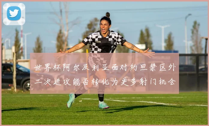 世界杯阿尔及利亚面对约旦禁区外二次进攻能否转化为更多射门机会