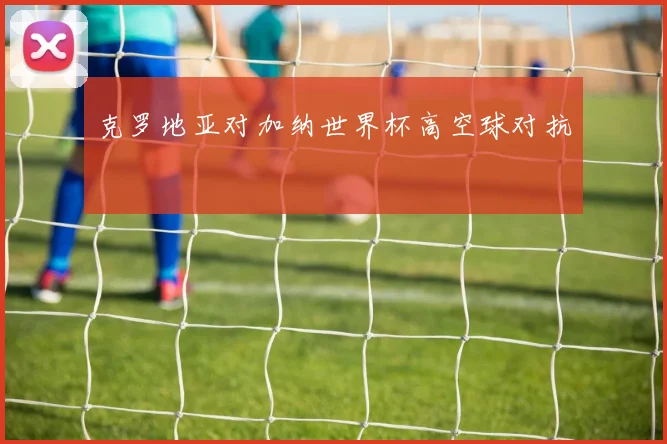 克罗地亚对加纳世界杯高空球对抗