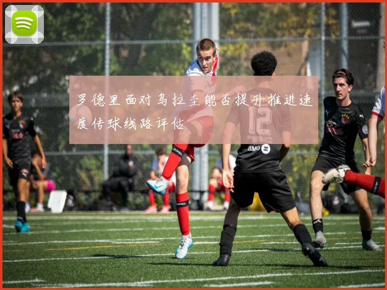 罗德里面对乌拉圭能否提升推进速度传球线路评估