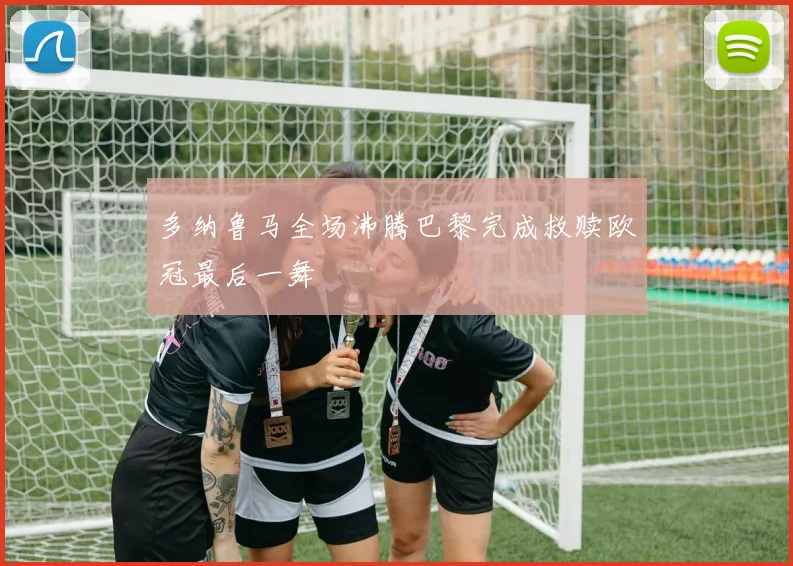 多纳鲁马全场沸腾巴黎完成救赎欧冠最后一舞
