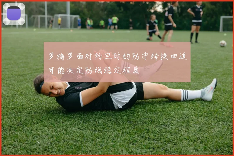 罗梅罗面对约旦时的防守转换回追可能决定防线稳定程度