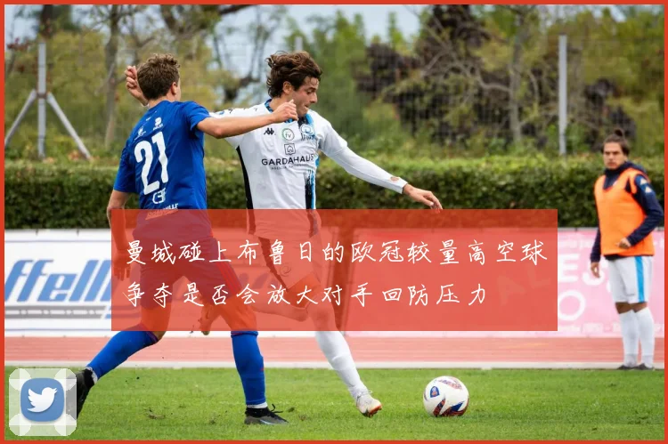 曼城碰上布鲁日的欧冠较量高空球争夺是否会放大对手回防压力