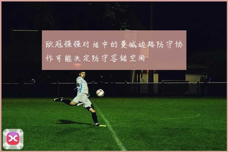欧冠强强对话中的曼城边路防守协作可能决定防守容错空间
