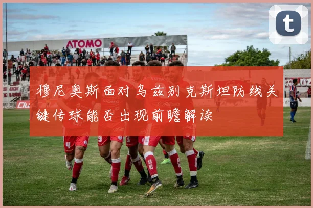 穆尼奥斯面对乌兹别克斯坦防线关键传球能否出现前瞻解读