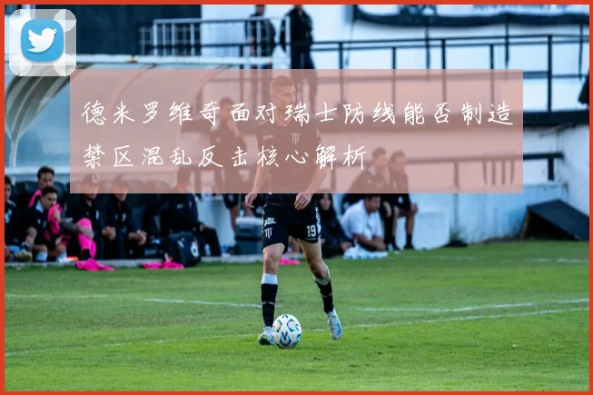 德米罗维奇面对瑞士防线能否制造禁区混乱反击核心解析