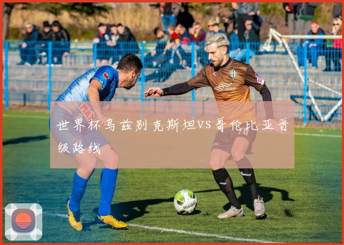 世界杯乌兹别克斯坦vs哥伦比亚晋级路线