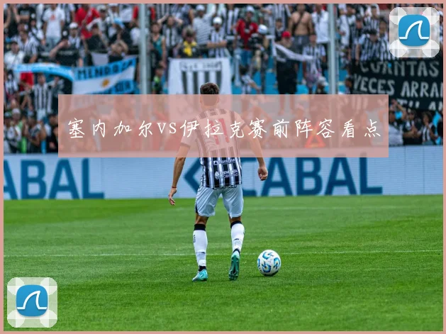 塞内加尔vs伊拉克赛前阵容看点