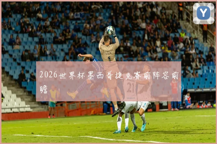 2026世界杯墨西哥捷克赛前阵容前瞻