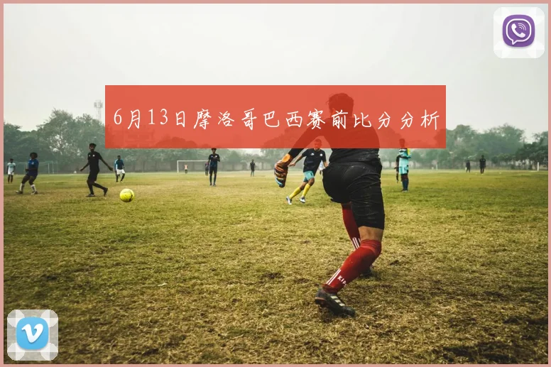 6月13日摩洛哥巴西赛前比分分析