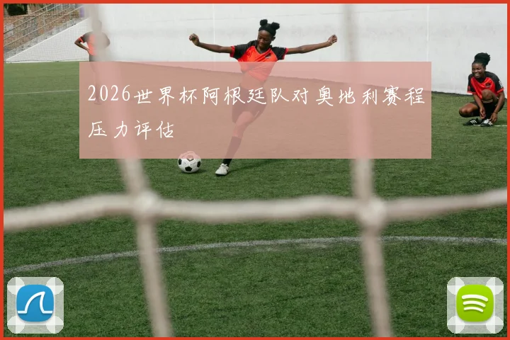 2026世界杯阿根廷队对奥地利赛程压力评估