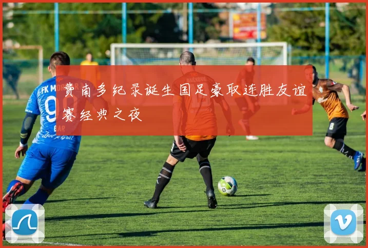 费南多纪录诞生国足豪取连胜友谊赛经典之夜
