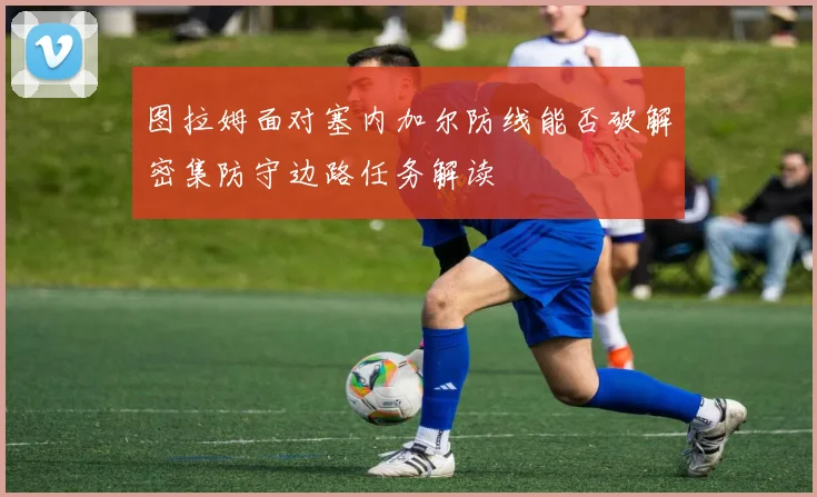 图拉姆面对塞内加尔防线能否破解密集防守边路任务解读