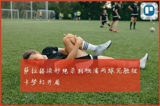 萨拉赫读秒绝杀利物浦两球完胜纽卡梦幻开局