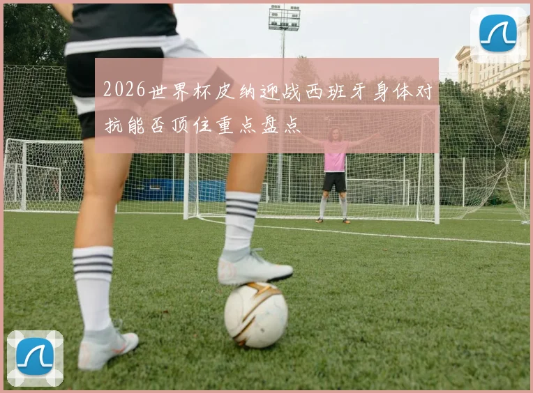 2026世界杯皮纳迎战西班牙身体对抗能否顶住重点盘点