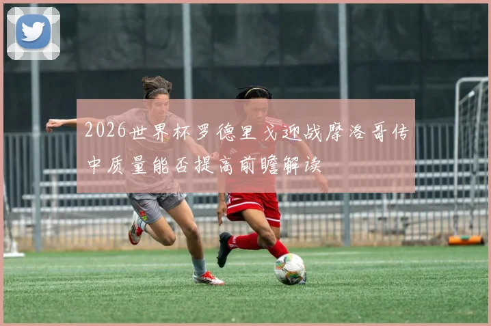 2026世界杯罗德里戈迎战摩洛哥传中质量能否提高前瞻解读