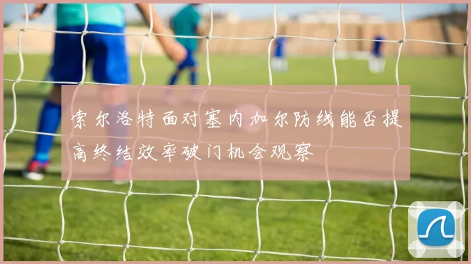 索尔洛特面对塞内加尔防线能否提高终结效率破门机会观察