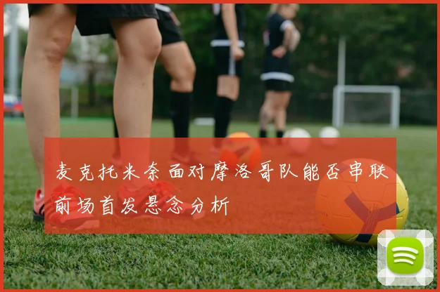 麦克托米奈面对摩洛哥队能否串联前场首发悬念分析