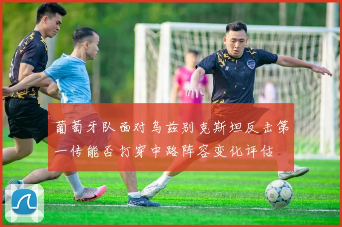 葡萄牙队面对乌兹别克斯坦反击第一传能否打穿中路阵容变化评估