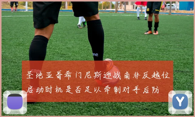 圣地亚哥希门尼斯迎战南非反越位启动时机是否足以牵制对手后防