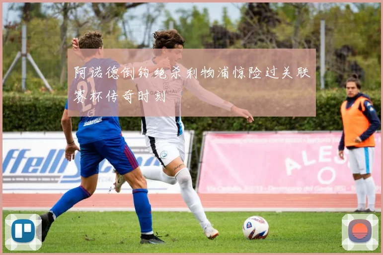 阿诺德倒钩绝杀利物浦惊险过关联赛杯传奇时刻