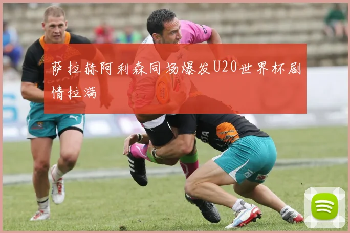 萨拉赫阿利森同场爆发U20世界杯剧情拉满