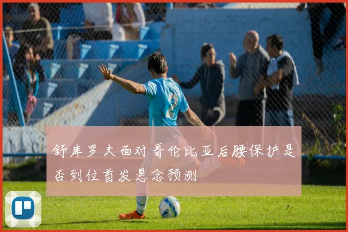 舒库罗夫面对哥伦比亚后腰保护是否到位首发悬念预测