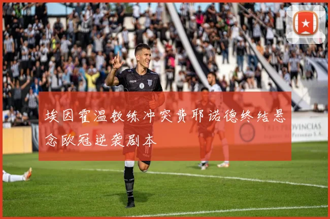 埃因霍温教练冲突费耶诺德终结悬念欧冠逆袭剧本