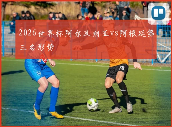 2026世界杯阿尔及利亚vs阿根廷第三名形势