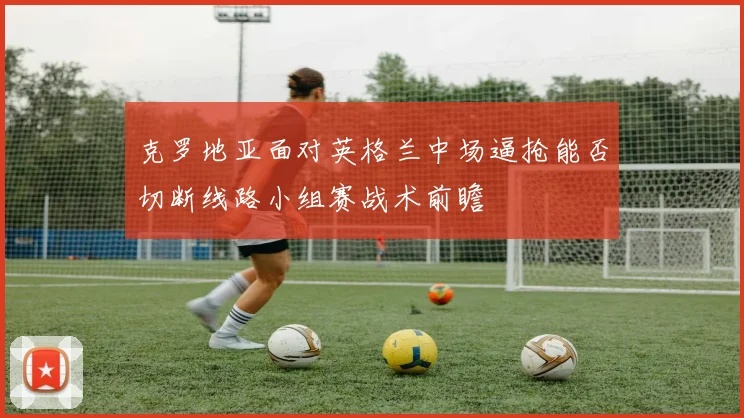 克罗地亚面对英格兰中场逼抢能否切断线路小组赛战术前瞻