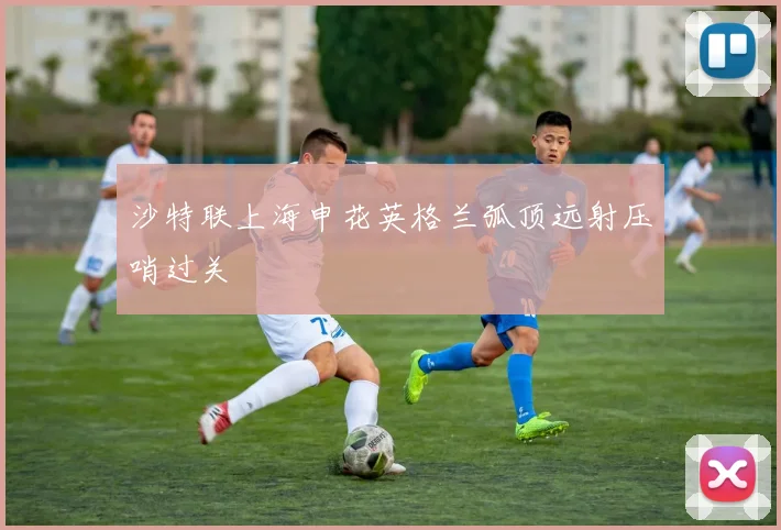 沙特联上海申花英格兰弧顶远射压哨过关