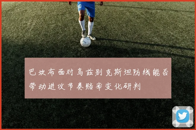 巴坎布面对乌兹别克斯坦防线能否带动进攻节奏赔率变化研判
