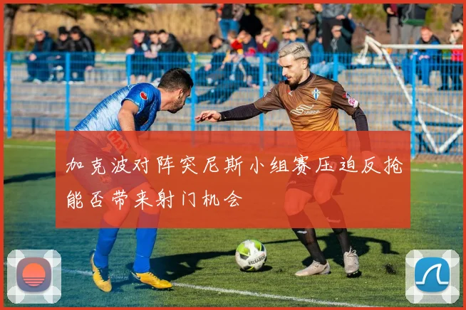 加克波对阵突尼斯小组赛压迫反抢能否带来射门机会