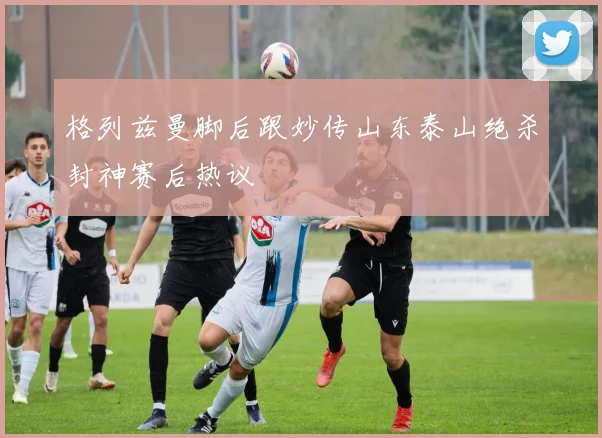 格列兹曼脚后跟妙传山东泰山绝杀封神赛后热议