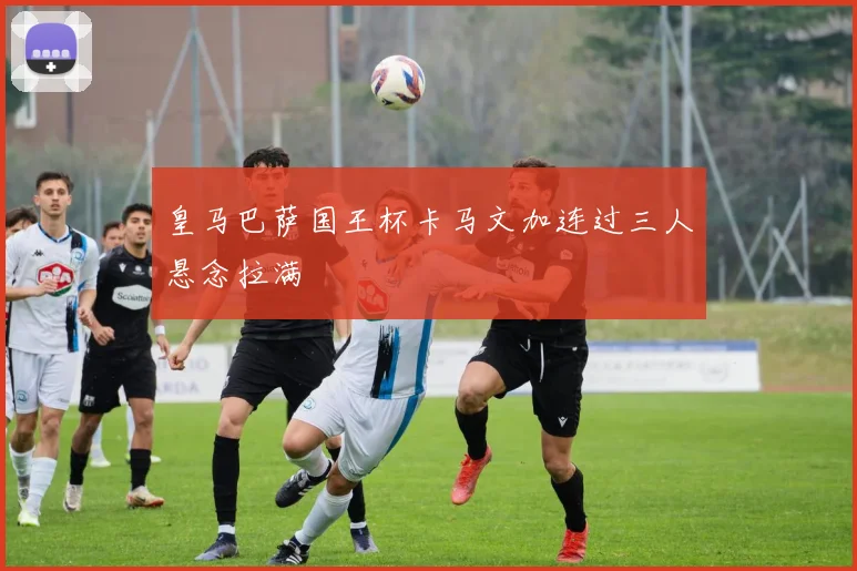 皇马巴萨国王杯卡马文加连过三人悬念拉满