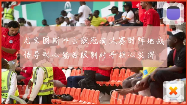 尤文图斯冲击欧冠淘汰赛时阵地战传导耐心能否限制对手核心发挥