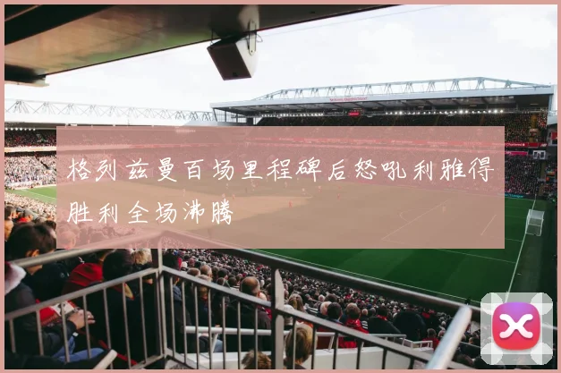 格列兹曼百场里程碑后怒吼利雅得胜利全场沸腾