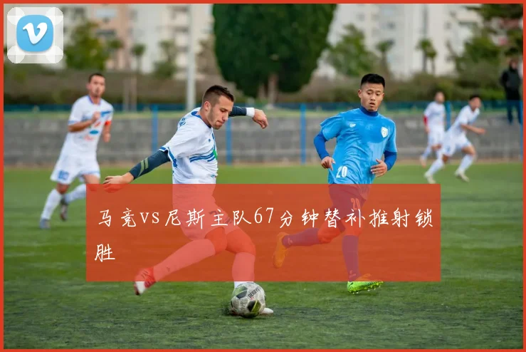 马竞vs尼斯主队67分钟替补推射锁胜