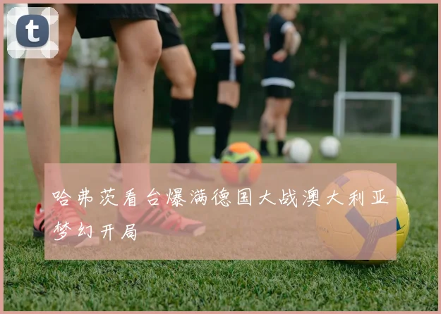 哈弗茨看台爆满德国大战澳大利亚梦幻开局