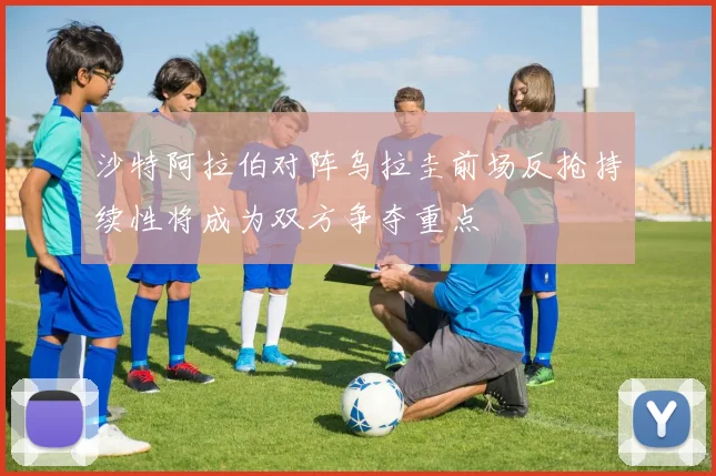 沙特阿拉伯对阵乌拉圭前场反抢持续性将成为双方争夺重点