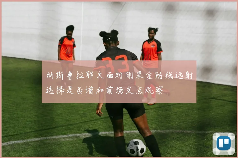 纳斯鲁拉耶夫面对刚果金防线远射选择是否增加前场支点观察