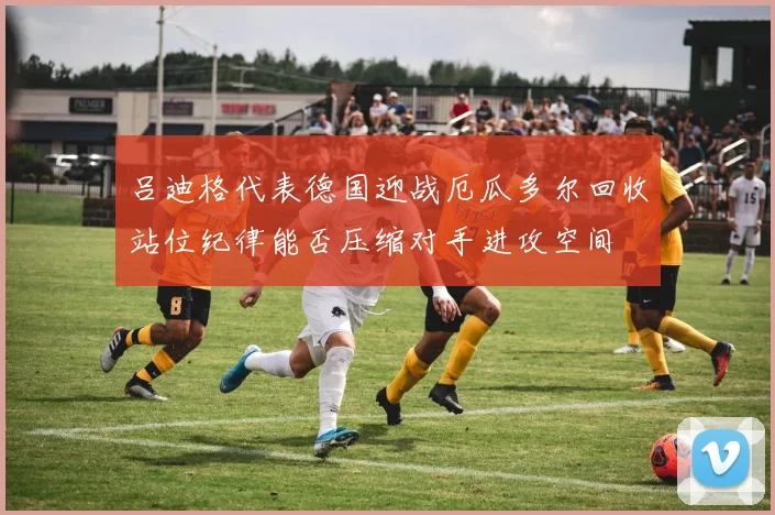 吕迪格代表德国迎战厄瓜多尔回收站位纪律能否压缩对手进攻空间