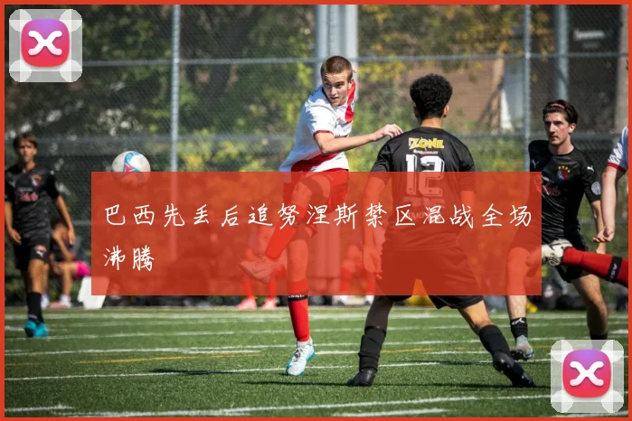 巴西先丢后追努涅斯禁区混战全场沸腾