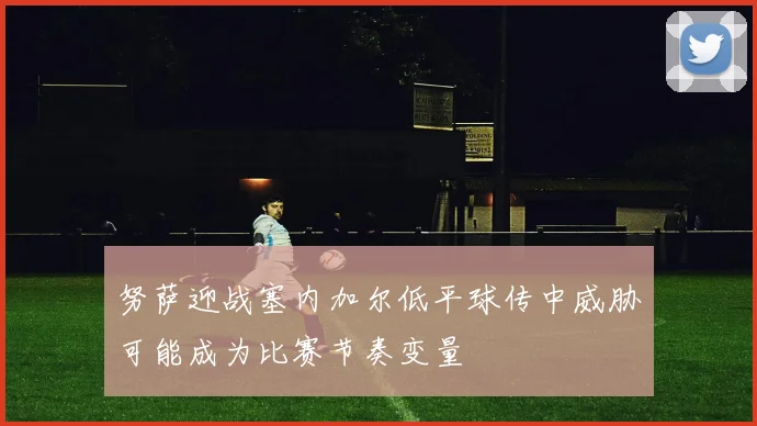 努萨迎战塞内加尔低平球传中威胁可能成为比赛节奏变量