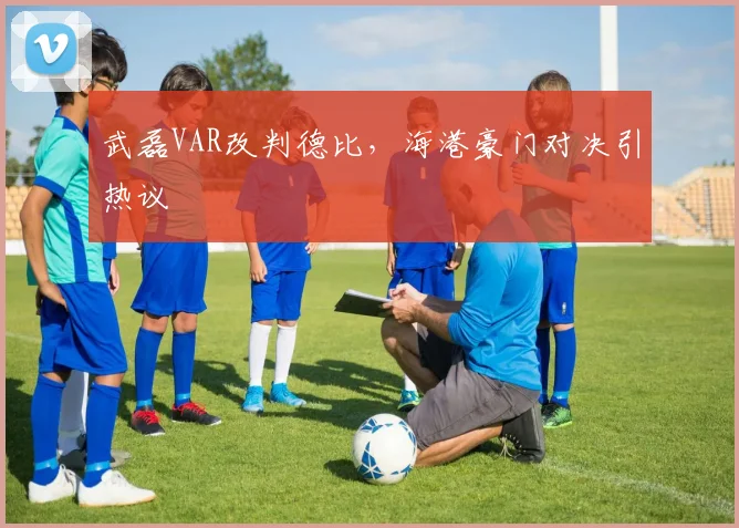 武磊VAR改判德比，海港豪门对决引热议